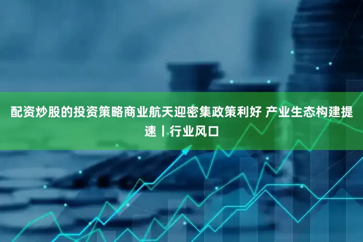配资炒股的投资策略商业航天迎密集政策利好 产业生态构建提速丨行业风口