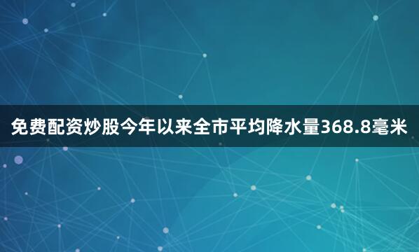 免费配资炒股今年以来全市平均降水量368.8毫米
